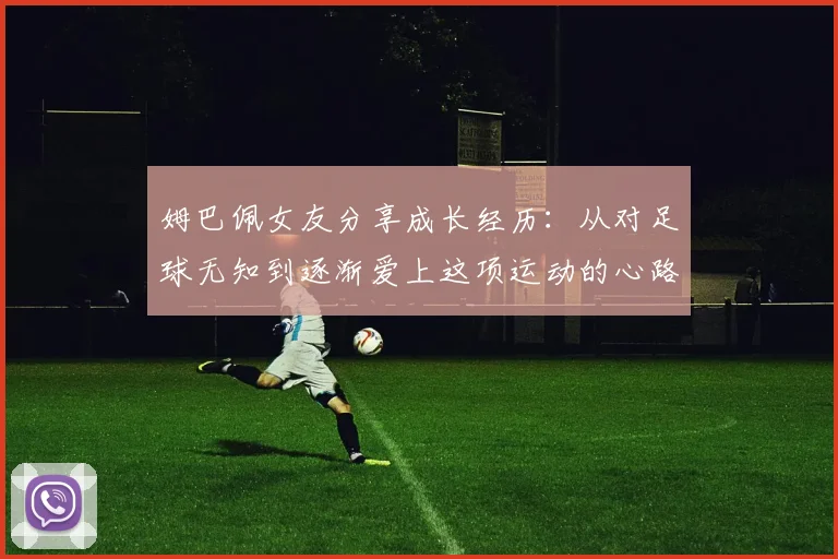 姆巴佩女友分享成长经历：从对足球无知到逐渐爱上这项运动的心路历程