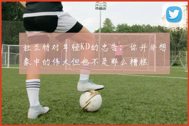 杜兰特对年轻KD的忠告：你并非想象中的伟大但也不是那么糟糕