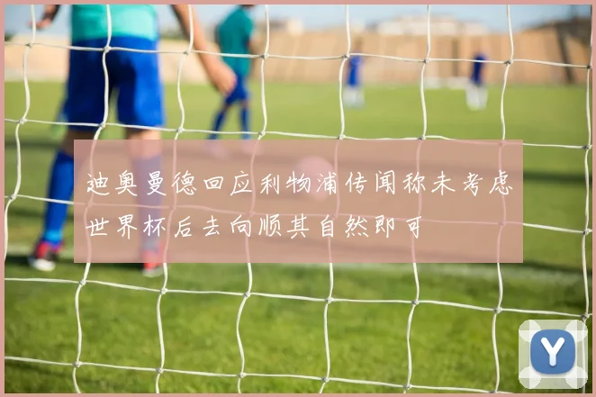 迪奥曼德回应利物浦传闻称未考虑世界杯后去向顺其自然即可