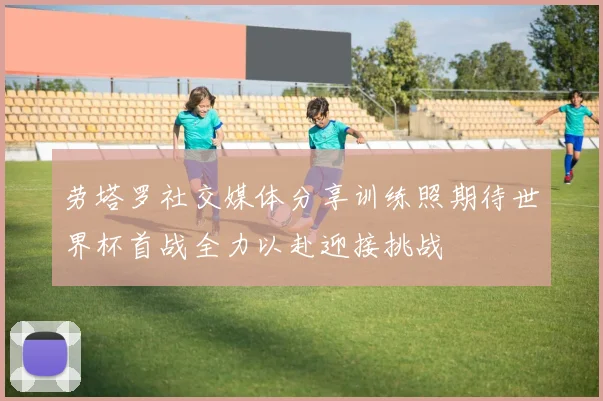 劳塔罗社交媒体分享训练照期待世界杯首战全力以赴迎接挑战