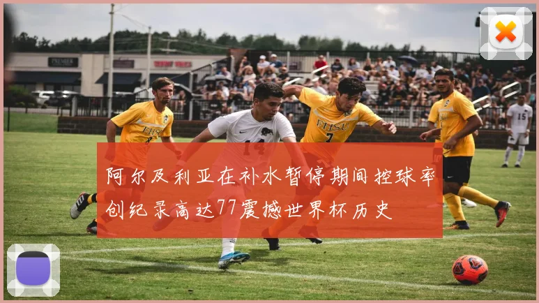 阿尔及利亚在补水暂停期间控球率创纪录高达77震撼世界杯历史