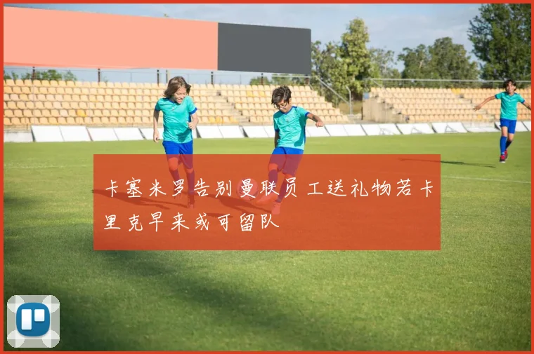 卡塞米罗告别曼联员工送礼物若卡里克早来或可留队
