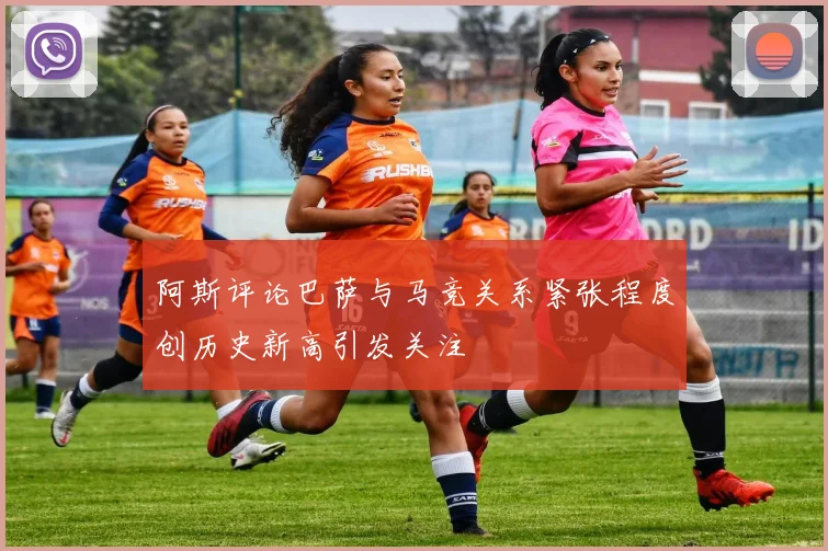 阿斯评论巴萨与马竞关系紧张程度创历史新高引发关注