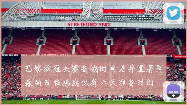 巴黎欧冠决赛备战时间差异显著阿森纳面临挑战仅有六天准备时间