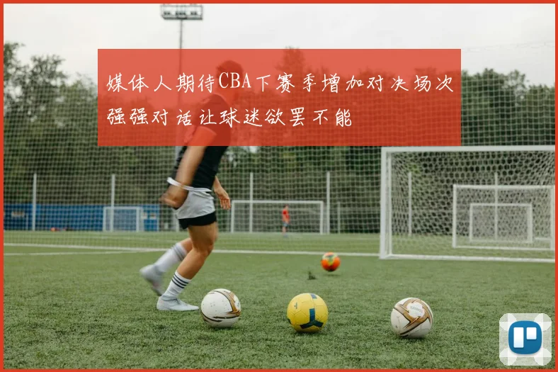 媒体人期待CBA下赛季增加对决场次强强对话让球迷欲罢不能