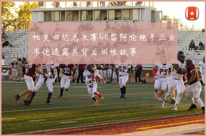 帕克回忆总决赛G6雷阿伦绝平三分韦德透露其背后训练故事