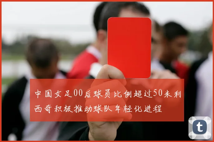 中国女足00后球员比例超过50米利西奇积极推动球队年轻化进程