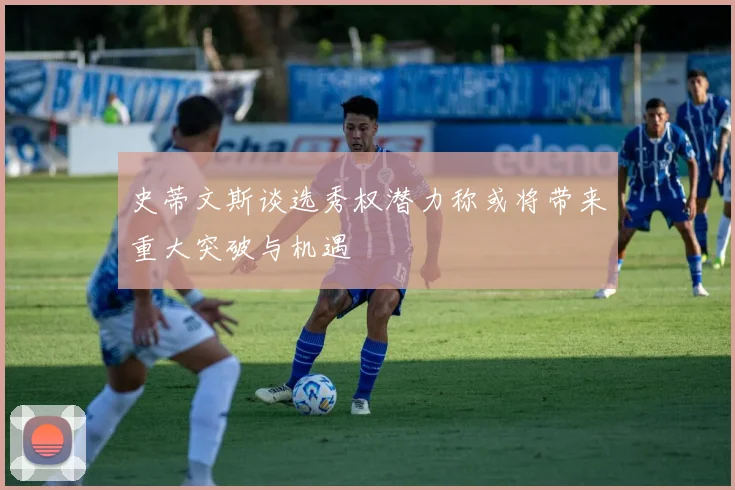 史蒂文斯谈选秀权潜力称或将带来重大突破与机遇
