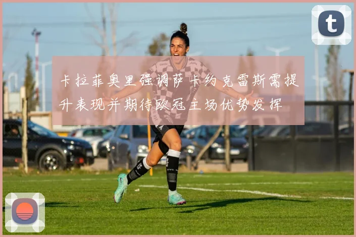 卡拉菲奥里强调萨卡约克雷斯需提升表现并期待欧冠主场优势发挥
