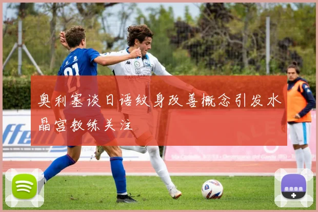 奥利塞谈日语纹身改善概念引发水晶宫教练关注